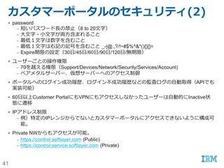 41
SoftLayer外部認証(1)
名称 説明
SOC1/SOC2/SOC3 - AICPAによって設けられた運用基準（セキュリティ、可用性、処理の一貫性、機密保持、
プライバシー）に対する第三者機関による監査。
- 時点評価(Type1)ではなく、期間評価(Type2)での評価。
- SOC1/SOC2結果はCustomer portalからリクエストすることで入手可能
- SOC3:http://static.softlayer.com/sites/default/files/assets/page/softlay
er_soc_3_final_report_10_2016.pdf
ISO27001:2013 - 情報資産を様々な脅威から守り、リスクを軽減させるための情報セキュリティマネジメントシス
テムに必要とされる世界的なセキュリティースタンダード。
http://static.softlayer.com/sites/default/files/assets/page/softlayer_iso
_27001_041516.pdf
ISO27017:2015 - クラウドサービスプロバイダーおよびクラウド利用者の両方の視点に基づいた、クラウドサービス
の実装や情報セキュリティコントロールに関するガイドライン。第三者機関によって監査。
http://static.softlayer.com/sites/default/files/assets/page/softlayer_iso
27017.pdf
ISO27018:2014 - ISO29100のプライバシー原則に従ったパブリッククラウド環境のためのPII(Personally
Identifiable Information)を保護するためのガイドライン。ISO27002を土台にしてい
る。
http://static.softlayer.com/sites/default/files/assets/page/softlayer-iso-
27018.pdf
Cloud Security Alliance - 非営利法人が提唱しているクラウド利用時のセキュリティーに関するベストプラクティスに対し
ての応答集
- CSA STARレジストリーからセルフ・アセスメント結果を入手可能
https://cloudsecurityalliance.org/star-registrant/softlayer/
 