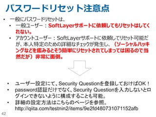 42
SoftLayer外部認証(2)
名称 説明
PCI-DSS - クレジットカード業界のセキュリティ基準。お客様ワークロードについては必要に応じて個別
に認証取得が必要であり、SoftLayerはそのための支援が可能。プライベートクラウド
（シングルテナントの仮想サーバー）や、物理サーバーがPCIワークロードをホストするのに
適している。
HIPPA - 「医療保険の相互運用性と説明責任に関する法律」。お客様ワークロードについては必
要に応じて個別に認証取得が必要であり、SoftLayerはそのための支援が可能。プライ
ベートクラウド（シングルテナントの仮想サーバー）や、物理サーバーがPCIワークロードを
ホストするのに適している。
EU Model Clauses - 欧州経済地域 (EEA) から発信するデータを EEA 以外の国に転送するために、セーフ
ハーバー原則の代わりに欧州委員会と欧州連合 (EU) のデータ保護機関に承認された
形式で提供。
（参考リンク）
http://www.softlayer.com/compliance
http://www.softlayer.com/government
http://www.softlayer.com/government-security
 
