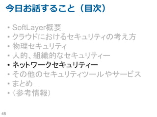 46
セキュリティ管理策の全体図
不正利用
なりすまし
不正アクセス
不正侵入
ウィルス
（検疫・駆除）
改ざん
書き換え
盗聴 情報疎漏 サービス妨
害
人
的
組
織
的
セキュリティ
般
情報セキュリティポリシー（リスク分析・セキュリティ基本方針・対策基準・実施手順）
対策ベンチマーク/情報セキュリティマネジメントシステム（ISMS)の導入/情報漏洩防止強化対策
セキュリティ診断/侵入テスト/監査（内部・外部）/教育
技
術
的
ネットワー
セキュリティ
侵入検知システム(IDS)/侵入防止システム（IPS) 通信暗号化
(IPSec/IP-VPN)
DoS/DDoS
対応（フィ
ルタリン
グ）
ファイアウォール（パケット・フィルタリング）
デジタル署名 アクセス制御/デバイス認証 無線LAN（認証・暗号
化）
Fake AP
サーバー・セ
キュリティ
ユーザ認証 アクセス制御/権限管理 バックアッ
プ
負荷分散
OS Firewall
セキュリティ・パッチ（適用・逐次更新）・セキュアーなWeb開発 ログ管理 メール・
MSGスキャ
ン
DoS/DDoS
対応（NDS、
パケット制
限）
Trusted OS/Secure OS ウィルス駆除 改ざん検知・
防止
DBMS暗号
化・ファイ
ル暗号化
物
理
的
環
境
的
セキュアな環
境・施設・オ
フィス
セキュア・ゾーニング、セキュア・オフィス・施設・設備・什器
（入退出管理、監視カメラ、バイオメトリクス認証/盗難・紛失防止備品）
http://www.ipa.go.jp/security/manager/protect/pdca/risk.htmlよりクライアント・セキュリティ部分を削除して一部改変
 