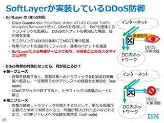 49
カスタマーポータルのセキュリティ(2)
 password
– 短いパスワード長の禁止（8 to 20文字）
– 大文字・小文字が両方含まれること
– 最低１文字は数字を含むこと
– 最低１文字は右記の記号を含むこと _-|@.,?/!~#$%^&*(){}[]=
– Expire期限の設定（30日/45日/60日/90日/120日/無期限）
 ユーザーごとの操作権限
– 70を越える権限（Support/Devices/Network/Security/Services/Account)
– ベアメタルサーバー、仮想サーバーへのアクセス制御
 ポータルへのログイン成功履歴、ログイン不成功履歴などの監査ログの自動取得（APIでも
実装可能）
 60日以上Customer PortalにもVPNにもアクセスしなかったユーザーは自動的にInactive状
態に遷移
 IPアドレス制限
– 例）特定のIPレンジからでないとカスタマーポータルにアクセスできないように構成可
能。
 Private NWからもアクセスが可能。
– https://control.softlayer.com (Public)
– https://control.service.softlayer.com (Private)
 
