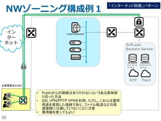 58
(続き）
注意点：
– SoftLayer提供のVPNサービスは管理用途（SSH接続やRDP接続）を目的として
いる。よって、SoftLayerへのファイル転送には向いていない。
SoftLayer管理のNW Zone
アカウント毎に割り当て
られたNW Zone
①
②
回避策1:
– 独自に、VyattaなどでVPNを構築する（ただし、Public NW経由になるので、
Outbound Bandwidthが発生する。
回避策2:
– Object Storageにインターネット経由でファイルをSFTPやpython-swiftなどで
uploadし、Object StorageからはPrivate NW経由でダウンロードする。（サーバー
側に割り当てられたPublic NWは使用しない）
参考URL:
http://qiita.com/testnin2/items/
64f934f61bcaf7ac2572
 