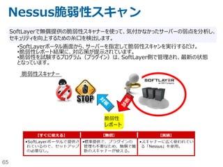 65
NWゾーニング構成例2-1
SoftLayer
Backend Service
Endurance
Storage
Performance
Storage
NTP Patch
イン
ター
ネット Local
Load
Balancer
Hardware
Firewall
• 共用型のLocal Load BalancerやHardware Firewallを利用することで価格を
抑える。
• Local Load BalancerでSNAT/DNATが実行されるので、FirewallはLocal
Load Balancerからしか来ない。そのため、「特定のIP rangeからしかWebアク
セスできないようにブロックする」といった構成は、HTTPヘッダ（X-Foward-
For）を使ってWebサーバ側で制御する必要がある。
• Hardware FirewallはInboundのみ制御可能。Outboundは不可。可用性に制
約あり。
「最小構成でお安く」パターン
 
