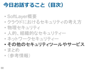 68
NWゾーニング構成例4
DMZ Zone
Web/AP Zone
SoftLayer
Backend Service
Endurance
Storage
Performance
Storage
NTP Patch
Load Balancer
イン
ター
ネッ
ト
DB Zone
「Fortigate/Hardware FW」パ
ターン
Routing Zone
Vyatta(Router + Firewall)
• SoftLayer上でのForigateや
Hardware Firewallの運用上
の制約を理解した上で利用
したい場合に使用。
• VyattaはPrivate VLAN間の
通信制御やVPN接続のみに
利用している。
Fortigate Security
Applianceや
Hardware FW
お客様拠点(LAN）
VPN GW
IPSec VPN
 