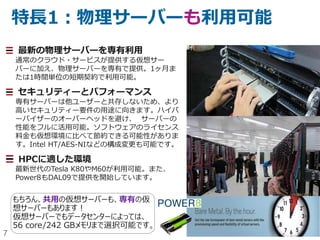 7
特長1：物理サーバーも利用可能
最新の物理サーバーを専有利用
通常のクラウド・サービスが提供する仮想サー
バーに加え、物理サーバーを専有で提供。1ヶ月ま
たは1時間単位の短期契約で利用可能。
セキュリティーとパフォーマンス
専有サーバーは他ユーザーと共存しないため、より
高いセキュリティー要件の用途に向きます。ハイパ
ーバイザーのオーバーヘッドを避け、 サーバーの
性能をフルに活用可能。ソフトウェアのライセンス
料金も仮想環境に比べて節約できる可能性がありま
す。Intel HT/AES-NIなどのBIOS構成変更も可能
です。
HPCに適した環境
最新世代のTesla K80やM60が利用可能。また、
Power8もDAL09で提供を開始しています。
もちろん、共用の仮想サーバーも、専有の仮
想サーバーもあります！
仮想サーバーでもデータセンターによっては、
56 core/242 GBメモリまで選択可能です。
 