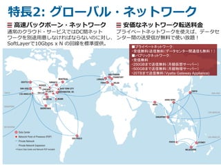 8
特長2: グローバル・ネットワーク
高速バックボーン・ネットワーク
通常のクラウド・サービスではDC間ネット
ワークを別途用意しなければならないのに対し、
SoftLayerで10Gbps x N の回線を標準提供。
安価なネットワーク転送料金
プライベートネットワークを使えば、データセ
ンター間の送受信が無料で使い放題！
■プライベートネットワーク：
・受信無料/送信無料（データセンター間通信も無料！）
■パブリックネットワーク：
・受信無料
・250GBまで送信無料（月額仮想サーバー）
・500GBまで送信無料（月額物理サーバー）
・20TBまで送信無料（Vyatta Gateway Appliance)
 