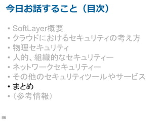 86
IBM SoftLayer上のセキュリティ対策に
最適なTrend Micro Deep Security
Trend Micro Deep Securityは現在のサーバが抱えているセキュリティ課題を仮想・クラウド・
物理環境にまたがって、トータルに解決する統合型サーバセキュリティソリューションです
OS上にインストールするエージェント型と、VMWare上にVirtual Applianceとして導入するこ
とでゲストサーバーにエージェント導入を不要とするエージェントレス型が存在します。
SoftLayerでは物理サーバーを提供しているため、どちらのタイプも利用できます。
 
