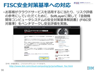 98
SoftLayerに標準で選択可能なセキュリティ
サービス:3(ネットワークレベル)
種別 名称 特徴・仕様
ロードバランサー & WAF
 Shared Local Load Balancer（有償）  Public VLANに割り振り可能なロードバランサー（共用
型）。SSL-Offload機能あり。
 ポータルから割り振りルールを設定可能
 Dedicated Local Load Balancer（有償）  Public VLANに割り振り可能なロードバランサー（専有
型）。SSL-Offload機能あり。
 ポータルから割り振りルールを設定可能
 NetScaler VPX（有償）  Public VLAN/Private VLANに割り振り可能な専有仮
想アプライアンス。SSL-Offload機能あり。
 Platinum Editionに限っては、WAF機能あり。
 NetScaler MPX（有償）  Public VLAN/Private VLANに割り振り可能な専有
HWアプライアンス。SSL-Offload機能あり。
 Platinum Editionに限っては、WAF機能あり。
VPN
 SSL、PPTP VPN （クライアント用）
 IPSec VPN サービス（サイト間。有償）
 運用に利用するネットワーク回線セキュリティ機能の提供
専用線
 Direct Link（有償）  SoftLayerのPOPまで専用線を引き込むことで、オンプレ
ミス-SoftLayer間をセキュアかつ安定した性能で接続可
能。
CDN(Content
Delivery Network)
 EdgeCast CDN（有償）  追加Add-Onを購入することで、専用ポータルからSSL,
Custom Certificate, CookieやSignatureベースの
キャッシュコントロール、CORS(Cross-Origin
Resource Sharing)等への対応が可能。
SoftLayerが暗黙的に対応
 