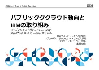 IBM Cloud: Think it. Build it. Tap into it. 
パブリックククラウド動向と 
IBMの取り組み 
日本アイ・ビー・エム株式会社 
グローバル・テクノロジー・サービス事業 
クラウド・エバンジェリスト 
北瀬公彦 
オープンクラウドカンファレンス2014 
Cloud Week 2014 @Hokkaido University 
 