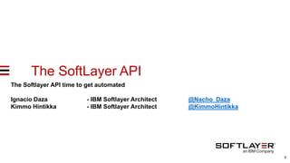 0
The SoftLayer API Softlayer API time
get automatedThe Softlayer API time to get automated
Ignacio Daza - IBM Softlayer Architect @Nacho_Daza
Kimmo Hintikka - IBM Softlayer Architect @KimmoHintikka
 