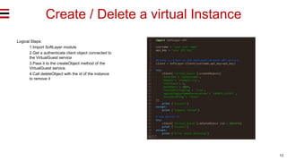13
Create / Delete a virtual Instance
Logical Steps:
1.Import SoftLayer module
2.Get a authenticate client object connected to
the VirtualGuest service
3.Pass it to the createObject method of the
VirtualGuest service.
4.Call deleteObject with the id of the instance
to remove it
 