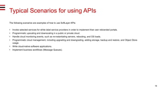 16
Typical Scenarios for using APIs
The following scenarios are examples of how to use SoftLayer APIs:
• Invoke selected services for white label service providers in order to implement their own rebranded portals.
• Programmatic upscaling and downscaling in a public or private cloud.
• Handle cloud monitoring events, such as re-instantiating servers, rebooting, and OS loads.
• Programmatic cloud management, including upgrading and downgrading, adding storage, backup and restore, and Object Store
usage.
• Write cloud-native software applications.
• Implement business workflows (Message Queues).
 