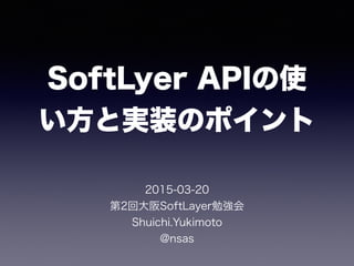 SoftLyer APIの使
い方と実装のポイント
2015-03-20
第2回大阪SoftLayer勉強会
Shuichi.Yukimoto
@nsas
 
