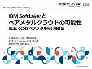 © 2014 IBM Corporation
IBM Cloud: Think it. Build it. Tap into it.
IBM SoftLayerと
ベアメタルクラウドの可能性
第1回 OCDET ベアメタルWG 勉強会
IBM Japan, GTS, Marketing
クラウドエバンジェリスト
北瀬 公彦 @kkitase
 