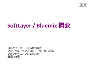 SoftLayer / Bluemix 概要
日本アイ・ビー・エム株式会社
グローバル・テクノロジー・サービス事業
クラウド・エバンジェリスト
北瀬 公彦
 
