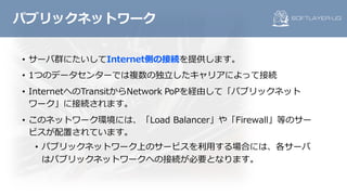 • サーバ群にたいしてInternet側の接続を提供します。
• 1つのデータセンターでは複数の独⽴したキャリアによって接続
• InternetへのTransitからNetwork PoPを経由して「パブリックネット
ワーク」に接続されます。
• このネットワーク環境には、「Load Balancer」や「Firewall」等のサー
ビスが配置されています。
• パブリックネットワーク上のサービスを利⽤する場合には、各サーバ
はパブリックネットワークへの接続が必要となります。
パブリックネットワーク
 