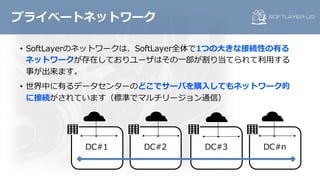 • SoftLayerのネットワークは、SoftLayer全体で1つの⼤きな接続性の有る
ネットワークが存在しておりユーザはその⼀部が割り当てられて利⽤する
事が出来ます。
• 世界中に有るデータセンターのどこでサーバを購⼊してもネットワーク的
に接続がされています（標準でマルチリージョン通信）
プライベートネットワーク
DC#3 DC#nDC#1 DC#2
 
