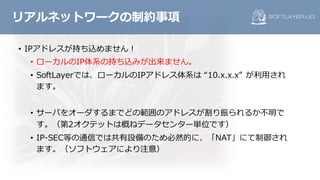 • IPアドレスが持ち込めません！
• ローカルのIP体系の持ち込みが出来ません。
• SoftLayerでは、ローカルのIPアドレス体系は “10.x.x.x” が利⽤され
ます。
• サーバをオーダするまでどの範囲のアドレスが割り振られるか不明で
す。（第2オクテットは概ねデータセンター単位です）
• IP-SEC等の通信では共有設備のため必然的に、「NAT」にて制御され
ます。（ソフトウェアにより注意）
リアルネットワークの制約事項
 