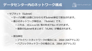 • サブネット（Subnet）
• サーバの購⼊台数にかかわらずSubnet単位で割当されます。
• 最⼩のネットワーク単位は、「Subnet」です。
• これは、10.x.x.x/26 等の形式で払いだされます。
• 複数のSubnetをまとめて「VLAN」が構成されます。
• 割当単位
• プライベートネットワークの場合には、26bit (64アドレス）
• パブリックネットワークの場合には、28bit (8アドレス）
データセンター内のネットワーク構成
 