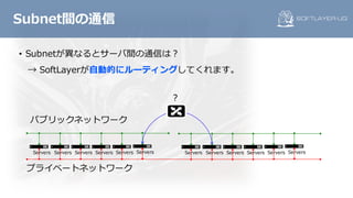 • Subnetが異なるとサーバ間の通信は？
→ SoftLayerが⾃動的にルーティングしてくれます。
Subnet間の通信
パブリックネットワーク
プライベートネットワーク
Servers Servers Servers Servers Servers Servers Servers Servers Servers Servers Servers Servers
？
 