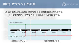 • よくあるオンプレミスの「セグメント」分割を簡単に考えてみる
• オーダする時に、「プライベートのみ」として購⼊できる
設計）セグメントの分割
Servers
パブリックネットワーク
プライベートネットワーク
Servers Servers Servers Servers Servers
外部向けセグメント 内部向けセグメント
 