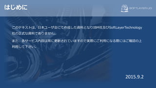 はじめに
このテキストは、⽇本ユーザ会にて作成した資料となりIBM社及びSoftLayerTechnology
社の正式な資料でありません。
また、各サービス内容は常に更新されていますので実際にご利⽤になる際にはご確認の上
利⽤して下さい。
2015.9.2
 