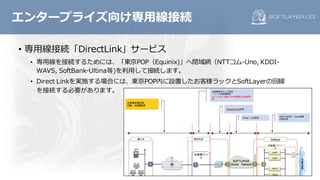 • 専⽤線接続「DirectLink」サービス
• 専⽤線を接続するためには、「東京POP（Equinix)」へ閉域網（NTTコム-Uno, KDDI-
WAVS, SoftBank-Ultina等)を利⽤して接続します。
• Direct Linkを実施する場合には、東京POP内に設置したお客様ラックとSoftLayerの回線
を接続する必要があります。
エンタープライズ向け専⽤線接続
 