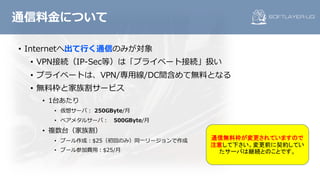 • Internetへ出て⾏く通信のみが対象
• VPN接続（IP-Sec等）は「プライベート接続」扱い
• プライベートは、VPN/専⽤線/DC間含めて無料となる
• 無料枠と家族割サービス
• 1台あたり
• 仮想サーバ： 250GByte/⽉
• ベアメタルサーバ： 500GByte/⽉
• 複数台（家族割）
• プール作成：$25（初回のみ）同⼀リージョンで作成
• プール参加費⽤：$25/⽉
通信料⾦について
通信無料枠が変更されていますので
注意して下さい。変更前に契約してい
たサーバは継続とのことです。
 