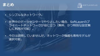 まとめ
• シンプルなネットワーク。
• 世界中のデータセンターでやりとしたい場合、SoftLayerのプ
ライベートネットワークが役に⽴つ（無料、かつ特別な設定無
しに利⽤が可能）。
• 今⽇は説明していませんが、ネットワーク機器も専有モデルが
選択可能。
 