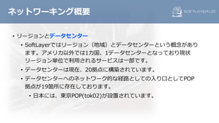 ネットワーキング概要
• リージョンとデータセンター
• SoftLayerではリージョン（地域）とデータセンターという概念があり
ます。アメリカ以外では1カ国、1データセンターとなっており現状
リージョン単位で利⽤されるサービスは⼀部です。
• データセンターは現在、20拠点に構築されています。
• データセンターへのネットワーク的な経路としての⼊り⼝としてPOP
拠点が19箇所に存在しております。
• ⽇本には、東京POP(tok02)が設置されています。
 