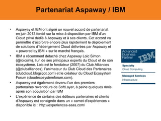 Partenariat Aspaway / IBM
•

•

•

•

Aspaway et IBM ont signé un nouvel accord de partenariat
en juin 2013 fondé sur la mise à disposition par IBM d’un
Cloud privé dédié à Aspaway et à ses clients. Cet accord va
permettre d’accroitre encore plus rapidement le déploiement
de solutions d’hébergement Cloud délivrées par Aspaway et
« powered by IBM » sur le marché français.
IBM a récemment détaché chez Aspaway Loic Simon
(@loicsim), l’un de ses principaux experts du Cloud et de son
écosystème. Loic est le fondateur (2007) du Club Alliances
(@cluballiances), l’animateur du Club Cloud des Partenaires
(clubcloud.blogspot.com) et le créateur du Cloud Ecosystem
Forum (cloudecosystemforum.com).
Aspaway est également devenu l’un des premiers
partenaires revendeurs de SoftLayer, à peine quelques mois
après son acquisition par IBM
L’expérience de certains des éditeurs partenaires et clients
d’Aspaway est consignée dans un « carnet d’expériences »
disponible ici : http://experiences-saas.com/

 