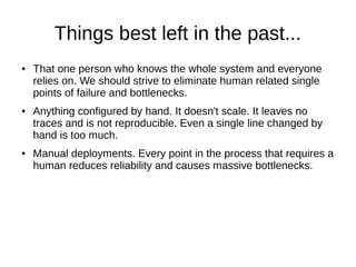 Things best left in the past...
● That one person who knows the whole system and everyone
relies on. We should strive to eliminate human related single
points of failure and bottlenecks.
● Anything configured by hand. It doesn't scale. It leaves no
traces and is not reproducible. Even a single line changed by
hand is too much.
● Manual deployments. Every point in the process that requires a
human reduces reliability and causes massive bottlenecks.
 