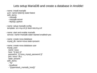 Lets setup MariaDB and create a database in Ansible!
- name: install mariadb
yum: name={{item}} state=latest
with_items:
- mariadb
- mariadb-server
- MySQL-python
- name: setup mariadb config
template: src=my.cnf.j2 dest=/etc/my.cnf
- name: start and enable mariadb
service: name=mariadb state=started enabled=yes
- name: create nova database
mysql_db: name=nova state=present
- name: create nova database user
mysql_user:
name: nova
host: "{{ item }}"
password: "{{ nova_mysql_password }}"
priv: nova.*:ALL
state: present
with_items:
- "%"
- localhost
- "{{openstack_mariadb_host}}"
 