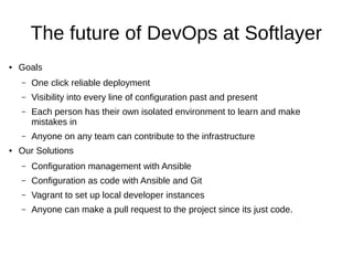 The future of DevOps at Softlayer
● Goals
– One click reliable deployment
– Visibility into every line of configuration past and present
– Each person has their own isolated environment to learn and make
mistakes in
– Anyone on any team can contribute to the infrastructure
● Our Solutions
– Configuration management with Ansible
– Configuration as code with Ansible and Git
– Vagrant to set up local developer instances
– Anyone can make a pull request to the project since its just code.
 