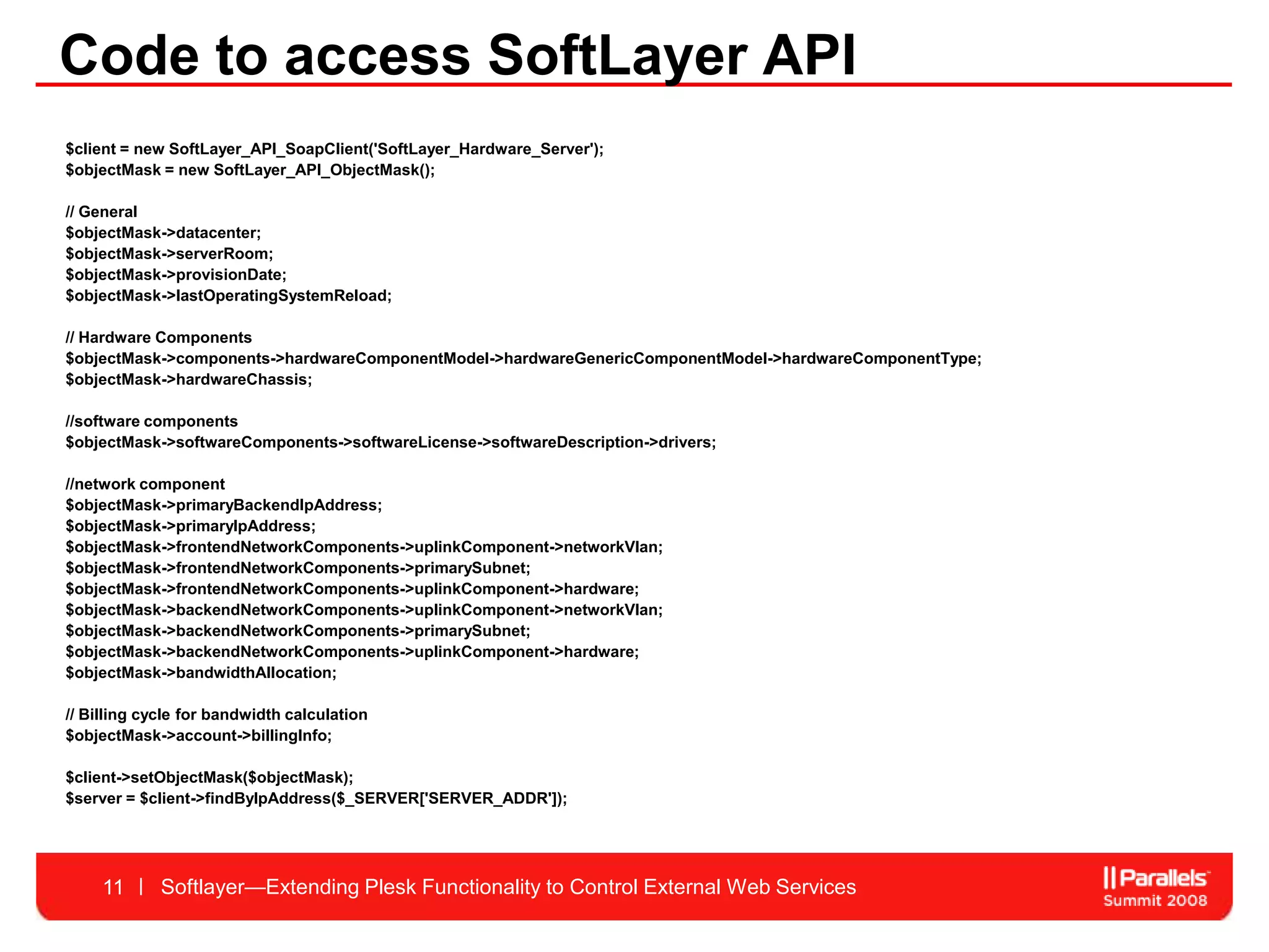 Code to access SoftLayer API
$client = new SoftLayer_API_SoapClient('SoftLayer_Hardware_Server');
$objectMask = new SoftLayer_API_ObjectMask();

// General
$objectMask->datacenter;
$objectMask->serverRoom;
$objectMask->provisionDate;
$objectMask->lastOperatingSystemReload;

// Hardware Components
$objectMask->components->hardwareComponentModel->hardwareGenericComponentModel->hardwareComponentType;
$objectMask->hardwareChassis;

//software components
$objectMask->softwareComponents->softwareLicense->softwareDescription->drivers;

//network component
$objectMask->primaryBackendIpAddress;
$objectMask->primaryIpAddress;
$objectMask->frontendNetworkComponents->uplinkComponent->networkVlan;
$objectMask->frontendNetworkComponents->primarySubnet;
$objectMask->frontendNetworkComponents->uplinkComponent->hardware;
$objectMask->backendNetworkComponents->uplinkComponent->networkVlan;
$objectMask->backendNetworkComponents->primarySubnet;
$objectMask->backendNetworkComponents->uplinkComponent->hardware;
$objectMask->bandwidthAllocation;

// Billing cycle for bandwidth calculation
$objectMask->account->billingInfo;

$client->setObjectMask($objectMask);
$server = $client->findByIpAddress($_SERVER['SERVER_ADDR']);




     11      Softlayer—Extending Plesk Functionality to Control External Web Services
 
