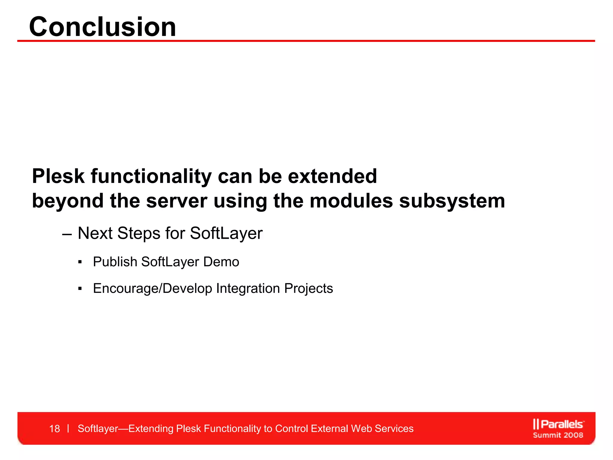 Conclusion




Plesk functionality can be extended
beyond the server using the modules subsystem
      – Next Steps for SoftLayer
       ▪ Publish SoftLayer Demo
       ▪ Encourage/Develop Integration Projects




 18     Softlayer—Extending Plesk Functionality to Control External Web Services
 