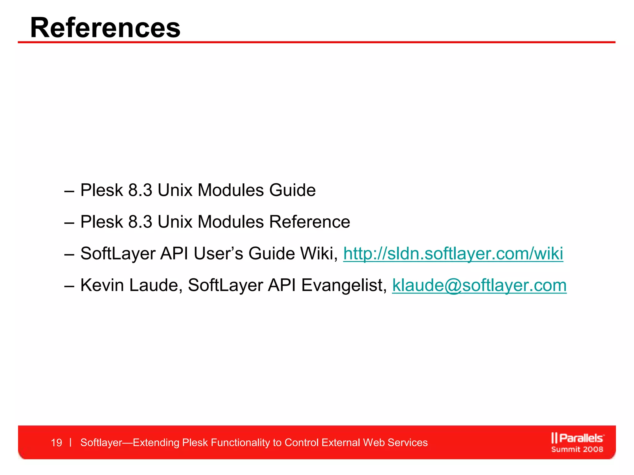 References




      – Plesk 8.3 Unix Modules Guide
      – Plesk 8.3 Unix Modules Reference
      – SoftLayer API User’s Guide Wiki, http://sldn.softlayer.com/wiki
      – Kevin Laude, SoftLayer API Evangelist, klaude@softlayer.com




 19     Softlayer—Extending Plesk Functionality to Control External Web Services
 