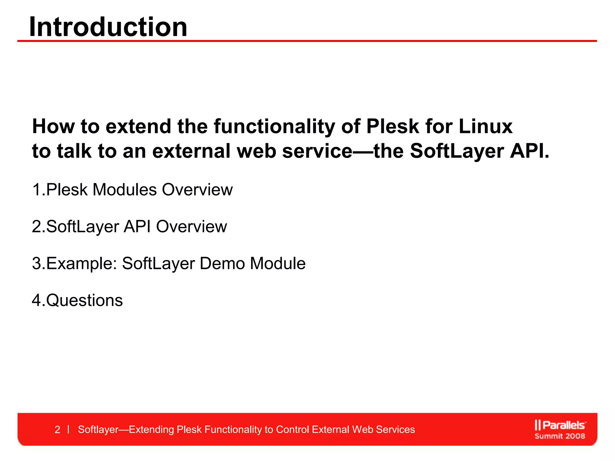 Introduction


How to extend the functionality of Plesk for Linux
to talk to an external web service—the SoftLayer API.
1.Plesk Modules Overview

2.SoftLayer API Overview

3.Example: SoftLayer Demo Module

4.Questions




  2   Softlayer—Extending Plesk Functionality to Control External Web Services
 
