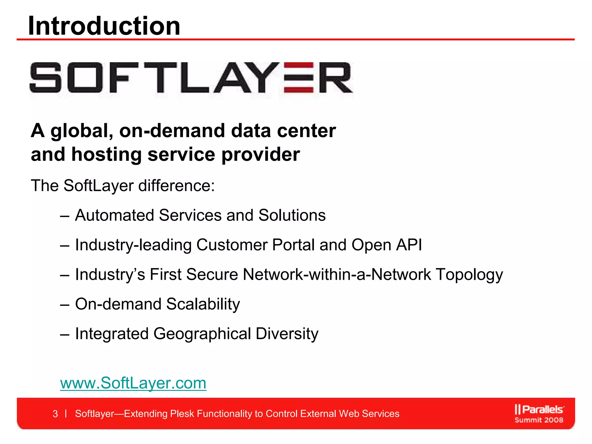 Introduction


A global, on-demand data center
and hosting service provider
The SoftLayer difference:
      – Automated Services and Solutions
      – Industry-leading Customer Portal and Open API
      – Industry’s First Secure Network-within-a-Network Topology
      – On-demand Scalability
      – Integrated Geographical Diversity

      www.SoftLayer.com
  3     Softlayer—Extending Plesk Functionality to Control External Web Services
 