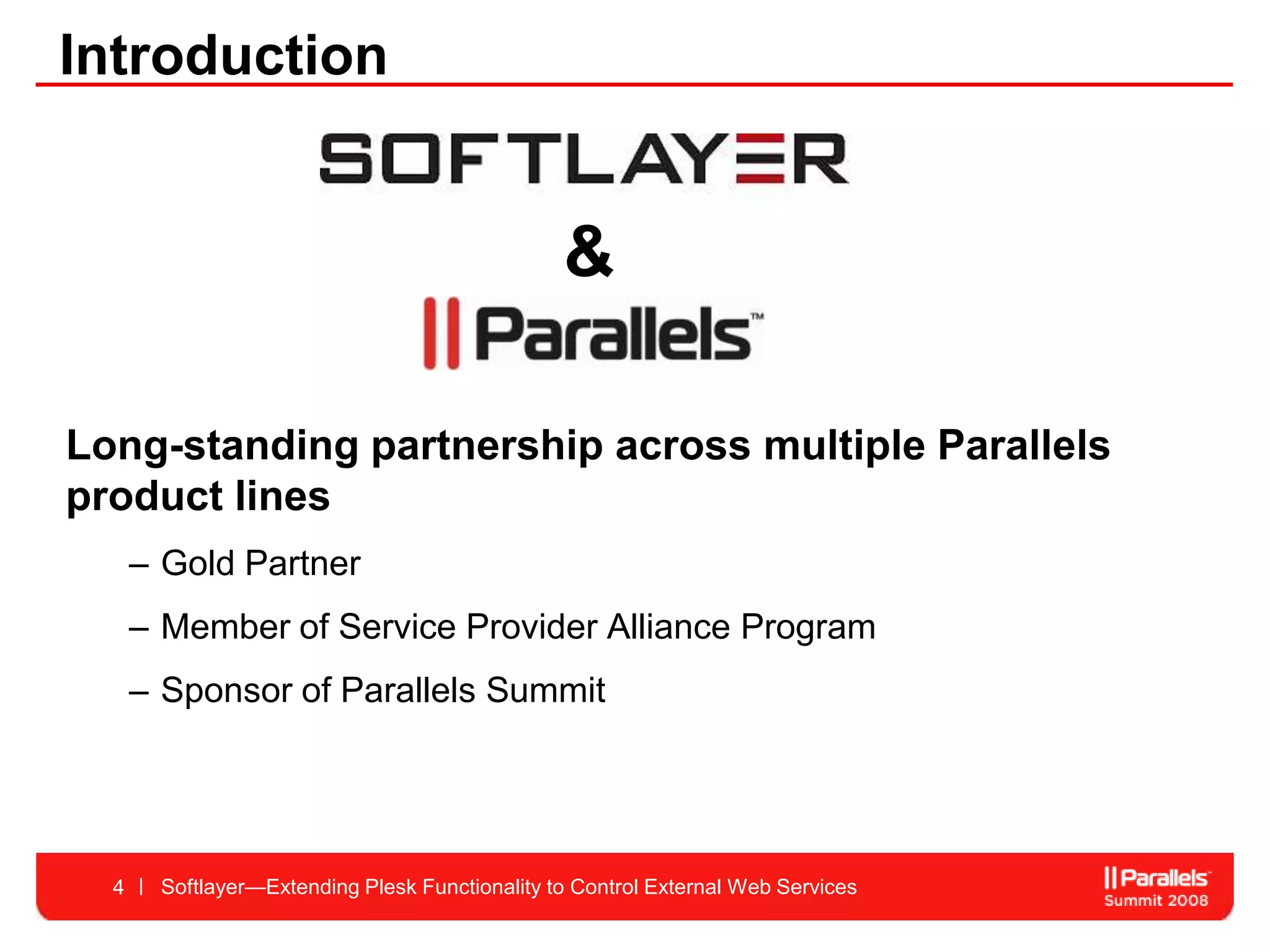 Introduction


                                                &

Long-standing partnership across multiple Parallels
product lines
      – Gold Partner
      – Member of Service Provider Alliance Program
      – Sponsor of Parallels Summit




  4    Softlayer—Extending Plesk Functionality to Control External Web Services
 