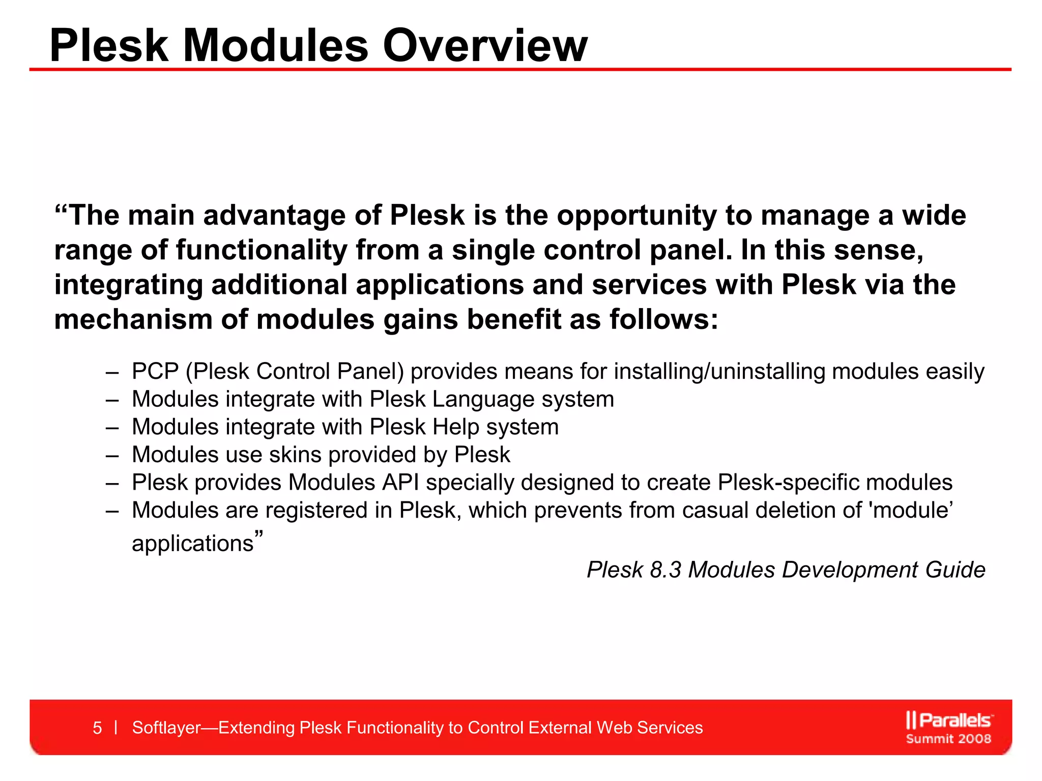 Plesk Modules Overview


“The main advantage of Plesk is the opportunity to manage a wide
range of functionality from a single control panel. In this sense,
integrating additional applications and services with Plesk via the
mechanism of modules gains benefit as follows:
      –   PCP (Plesk Control Panel) provides means for installing/uninstalling modules easily
      –   Modules integrate with Plesk Language system
      –   Modules integrate with Plesk Help system
      –   Modules use skins provided by Plesk
      –   Plesk provides Modules API specially designed to create Plesk-specific modules
      –   Modules are registered in Plesk, which prevents from casual deletion of 'module’
          applications”
                                                      Plesk 8.3 Modules Development Guide




  5       Softlayer—Extending Plesk Functionality to Control External Web Services
 