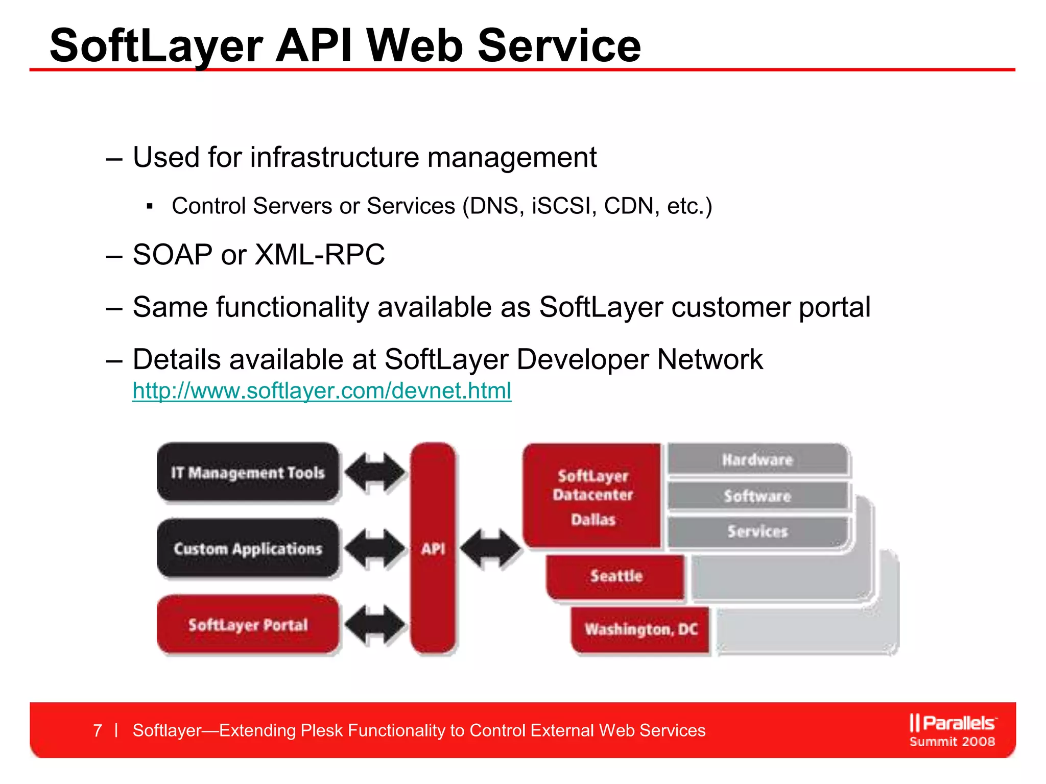 SoftLayer API Web Service

     – Used for infrastructure management
        ▪ Control Servers or Services (DNS, iSCSI, CDN, etc.)

     – SOAP or XML-RPC
     – Same functionality available as SoftLayer customer portal
     – Details available at SoftLayer Developer Network
       http://www.softlayer.com/devnet.html




 7     Softlayer—Extending Plesk Functionality to Control External Web Services
 