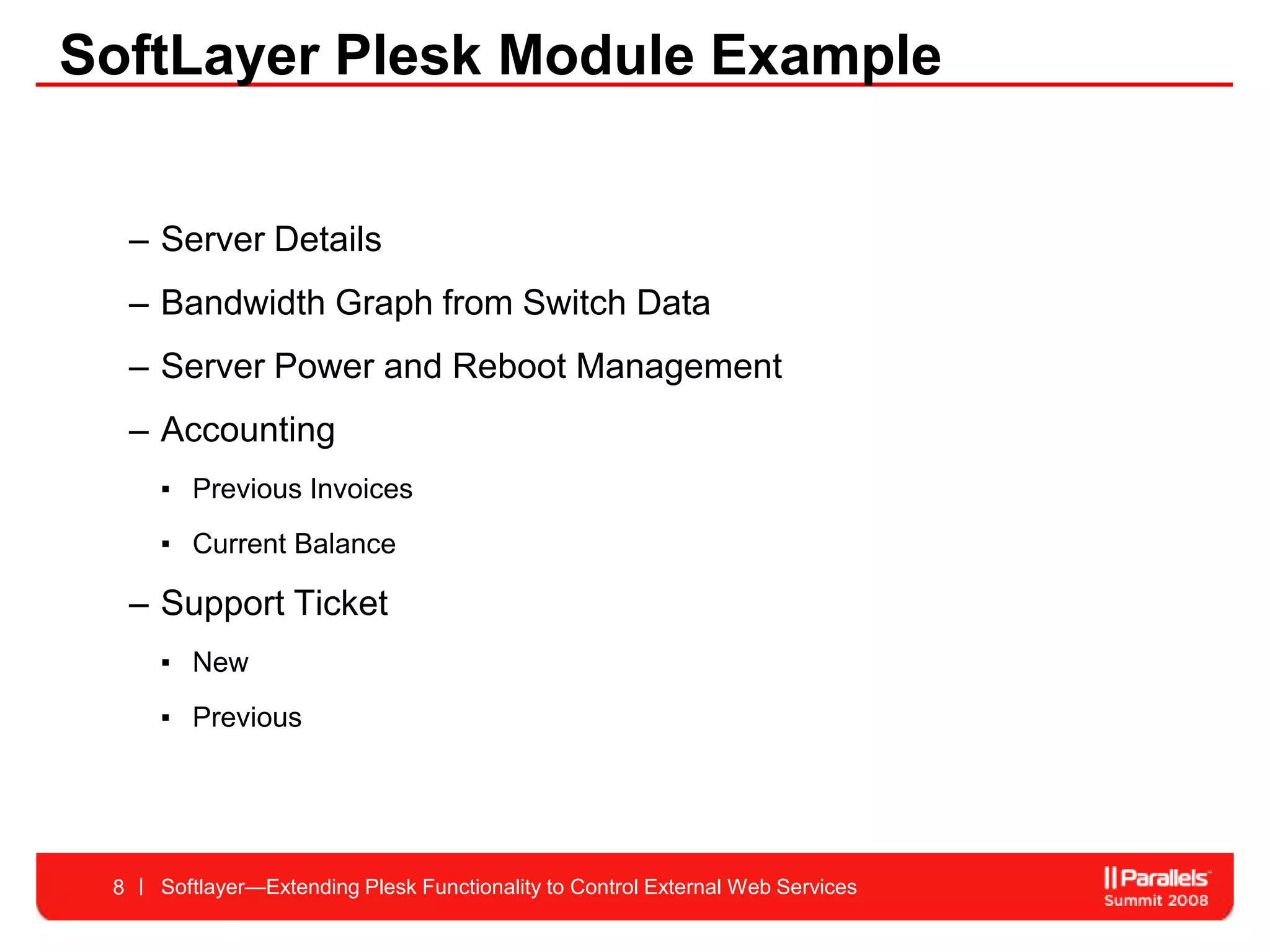SoftLayer Plesk Module Example


     – Server Details
     – Bandwidth Graph from Switch Data
     – Server Power and Reboot Management
     – Accounting
       ▪ Previous Invoices
       ▪ Current Balance

     – Support Ticket
       ▪ New
       ▪ Previous




 8     Softlayer—Extending Plesk Functionality to Control External Web Services
 