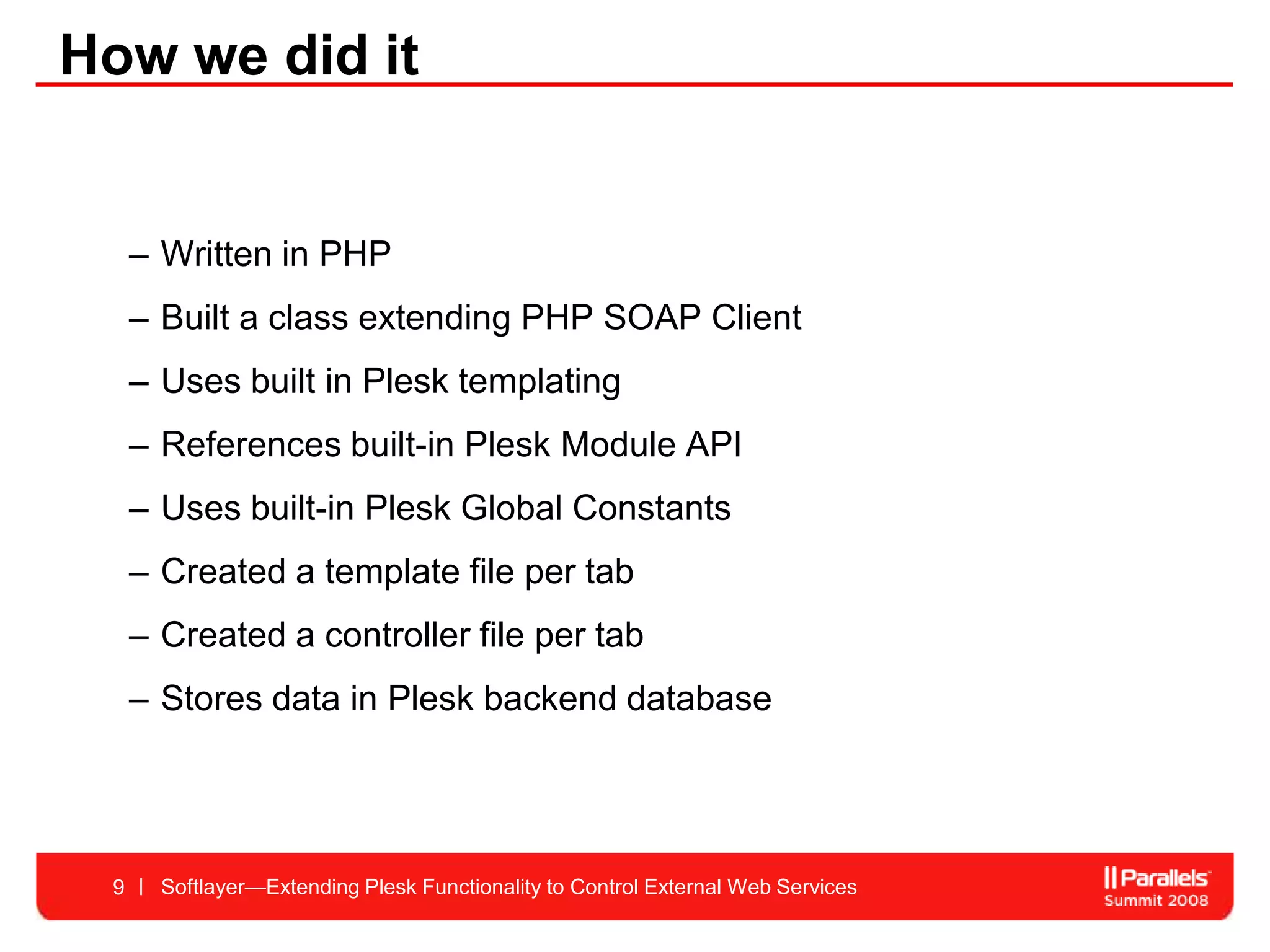How we did it


     – Written in PHP
     – Built a class extending PHP SOAP Client
     – Uses built in Plesk templating
     – References built-in Plesk Module API
     – Uses built-in Plesk Global Constants
     – Created a template file per tab
     – Created a controller file per tab
     – Stores data in Plesk backend database




 9     Softlayer—Extending Plesk Functionality to Control External Web Services
 