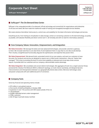 Contact Us
Corporate Fact Sheet                                                                                                       1-866-398-7638
                                                                                                                             214-442-0602
SoftLayer Technologies®                                                                                                      softlayer.com




     SoftLayer®: The On-Demand Data Center

SoftLayer is the unequaled provider of on-demand, off-site technology and connectivity for organizations and enterprises
of all sizes and needs. We have made the traditional model of hosting and managed/unmanaged services obsolete.

We create solutions that deliver total access to, control over, and scalability for the latest information technologies and services.

Everything we do, from hosting to virtualization to data storage, centers on connecting customers to the best technology, as quickly
as possible, with absolute flexibility and direct control over it—all remotely and with no need for intermediary assistance.




     Core Company Values: Innovation, Empowerment, and Integration

We Value Innovation We leverage the latest and most advanced technologies, and provide customers a gateway
to them. We innovate tools that no one else thinks of and implement them in ways that no one else would attempt.
Their intuitive, straightforward functionality disguises the sophistication and expertise that powers them.

We Value Empowerment We demand total, automated control of our own systems, and want our customers to have
the same. Our products and services are designed to require zero or little human intervention—they are “better than
managed.” This is key to providing the level of control and scalability on-demand and virtual data center services
require. It provides both our customers and our company a demonstrable market advantage.

We Value Integration We consolidate and connect distinct technologies. We aggregate all tools into a single Customer Portal,
pioneered the industry’s first Network-Within-a-Network topology, our tools interact seamlessly, and designed dynamic
interconnections and interoperations between our geographically diverse data centers. We know technology’s value
and power compounds with each additional point of connection.




     Company Facts

Some key financial and operating metrics include:

■   $75 million in annualized revenue
■   First month of GAAP profitability in October 2008
■   Customers in over 110 countries with 50% based outside of the U.S.
■   170 employees
■   20,000+ dedicated servers under management
■   5700+ customers
■   SAS 70 Type II and Safe Harbor Certified




© 2008 SoftLayer Technologies, Inc.   09SLT021   rev120109
 