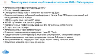 © 2016 IBM Corporation 18
Что получает клиент на облачной платформе IBM с BM сервером
• Использование инфраструктуры ЦОД Tier 3+
• Портал самообслуживания
• Стандартный набор услуг и компонент во всех 40+ ЦОД-ах
• Выделенный сервер, выбранной конфигурации с 1-й или 2-мя GPU предоставленный за 4
часа для помесячной аренды
• 1 Публичный и один Частный IP адрес
• 500 GB публичного исходящего трафика
• Неограниченный трафик между ЦОД-ами IBM по частному сегменту сети
• Доступ к консоли сервера
• Использование API для автоматизации
• Возможность использовать коммутацию 1 или 10 Гбит/c
• Предустановленный гипервизор с лицензией (опция) или ОС с лицензией (опция)
• Замена неисправных компонентов сервера в течении 2-4 часов по заявке
• Неограниченная тех. поддержка 24х7 через портал (тикет), телефон, email
• Отсутствие штрафов при отказе от аренды
 