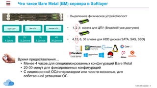 © 2016 IBM Corporation 8
Что такое Bare Metal (BM) сервера в Softlayer
Время предоставления…
• Менее 4 часов для специализированных конфигураций Bare Metal
• 20-30 минут для фиксированных конфигураций
• С лицензионной ОС/гипервизором или просто консолью, для
собственной установки ОС
• Controlled in the cloud
1U
4 Диска
2U
12 Дисков
3U
6 Дисков
4U
36 Дисков
Один ЦПУ Два ЦПУ Четыре ЦПУ
• Выделенное физическое устройство/хост
• 1, 2 ,4 сокета для ЦПУ (Broadwell уже доступен)
• 4,12, 6, 36 слотов для HDD дисков (SATA, SAS, SSD)
 