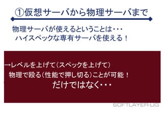 ①仮想サーバから物理サーバまで
物理サーバが使えるということは・・・
ハイスペックな専有サーバを使える！
→レベルを上げて（スペックを上げて）
物理で殴る（性能で押し切る）ことが可能！
だけではなく・・・
 