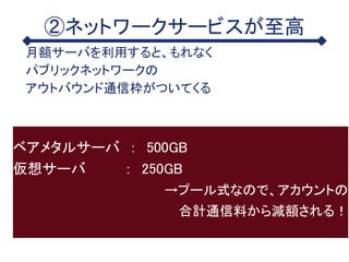 ②ネットワークサービスが至高
月額サーバを利用すると、もれなく
パブリックネットワークの
アウトバウンド通信枠がついてくる
ベアメタルサーバ ： 500GB
仮想サーバ ： 250GB
→プール式なので、アカウントの
合計通信料から減額される！
 