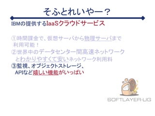 そふとれいやー？
IBMの提供するIaaSクラウドサービス
①時間課金で、仮想サーバから物理サーバまで
利用可能！
②世界中のデータセンター間高速ネットワーク
とわかりやすくて安いネットワーク利用料
③監視、オブジェクトストレージ、
APIなど嬉しい機能がいっぱい
 