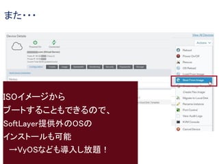 また・・・
ISOイメージから
ブートすることもできるので、
SoftLayer提供外のOSの
インストールも可能
→VyOSなども導入し放題！
 